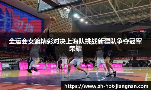 全运会女篮精彩对决上海队挑战新疆队争夺冠军荣耀